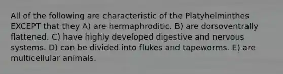 All of the following are characteristic of the Platyhelminthes EXCEPT that they A) are hermaphroditic. B) are dorsoventrally flattened. C) have highly developed digestive and nervous systems. D) can be divided into flukes and tapeworms. E) are multicellular animals.