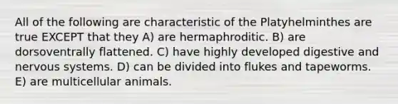 All of the following are characteristic of the Platyhelminthes are true EXCEPT that they A) are hermaphroditic. B) are dorsoventrally flattened. C) have highly developed digestive and nervous systems. D) can be divided into flukes and tapeworms. E) are multicellular animals.