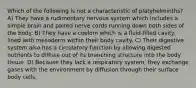 Which of the following is not a characteristic of platyhelminths? A) They have a rudimentary nervous system which includes a simple brain and paired nerve cords running down both sides of the body. B) They have a coelom which is a fluid-filled cavity lined with mesoderm within their body cavity. C) Their digestive system also has a circulatory function by allowing digested nutrients to diffuse out of its branching structure into the body tissue. D) Because they lack a respiratory system, they exchange gases with the environment by diffusion through their surface body cells.