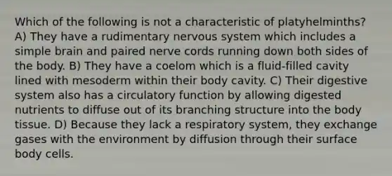 Which of the following is not a characteristic of platyhelminths? A) They have a rudimentary <a href='https://www.questionai.com/knowledge/kThdVqrsqy-nervous-system' class='anchor-knowledge'>nervous system</a> which includes a simple brain and paired nerve cords running down both sides of the body. B) They have a coelom which is a fluid-filled cavity lined with mesoderm within their body cavity. C) Their digestive system also has a circulatory function by allowing digested nutrients to diffuse out of its branching structure into the body tissue. D) Because they lack a respiratory system, they exchange gases with the environment by diffusion through their surface body cells.