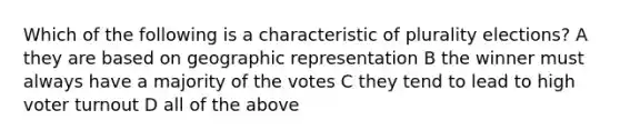 Which of the following is a characteristic of plurality elections? A they are based on geographic representation B the winner must always have a majority of the votes C they tend to lead to high voter turnout D all of the above