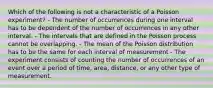 Which of the following is not a characteristic of a Poisson experiment? - The number of occurrences during one interval has to be dependent of the number of occurrences in any other interval. - The intervals that are defined in the Poisson process cannot be overlapping. - The mean of the Poisson distribution has to be the same for each interval of measurement - The experiment consists of counting the number of occurrences of an event over a period of time, area, distance, or any other type of measurement.