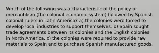 Which of the following was a characteristic of the policy of mercantilism (the colonial economic system) followed by Spanish colonial rulers in Latin America? a) the colonies were forced to develop local industries to support themselves. b) Spain sought trade agreements between its colonies and the English colonies in North America. c) the colonies were required to provide raw materials to Spain and to purchase Spanish manufactured goods.