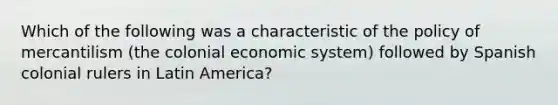 Which of the following was a characteristic of the policy of mercantilism (the colonial economic system) followed by Spanish colonial rulers in Latin America?