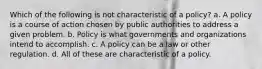 Which of the following is not characteristic of a policy? a. A policy is a course of action chosen by public authorities to address a given problem. b. Policy is what governments and organizations intend to accomplish. c. A policy can be a law or other regulation. d. All of these are characteristic of a policy.