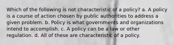 Which of the following is not characteristic of a policy? a. A policy is a course of action chosen by public authorities to address a given problem. b. Policy is what governments and organizations intend to accomplish. c. A policy can be a law or other regulation. d. All of these are characteristic of a policy.