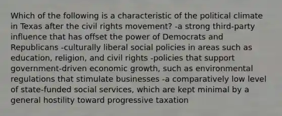 Which of the following is a characteristic of the political climate in Texas after the civil rights movement? -a strong third-party influence that has offset the power of Democrats and Republicans -culturally liberal social policies in areas such as education, religion, and civil rights -policies that support government-driven economic growth, such as environmental regulations that stimulate businesses -a comparatively low level of state-funded social services, which are kept minimal by a general hostility toward progressive taxation