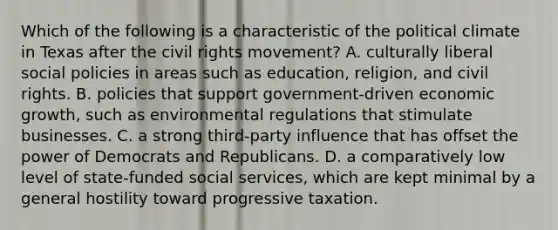 Which of the following is a characteristic of the political climate in Texas after <a href='https://www.questionai.com/knowledge/kwq766eC44-the-civil-rights-movement' class='anchor-knowledge'>the civil rights movement</a>? A. culturally liberal social policies in areas such as education, religion, and civil rights. B. policies that support government-driven economic growth, such as environmental regulations that stimulate businesses. C. a strong third-party influence that has offset the power of Democrats and Republicans. D. a comparatively low level of state-funded social services, which are kept minimal by a general hostility toward progressive taxation.