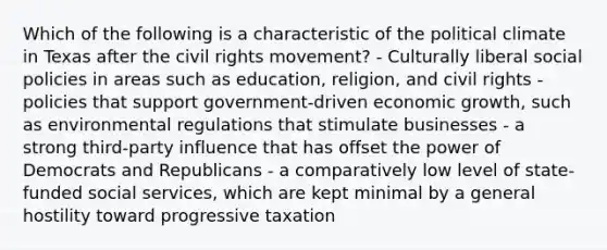 Which of the following is a characteristic of the political climate in Texas after the civil rights movement? - Culturally liberal social policies in areas such as education, religion, and civil rights - policies that support government-driven economic growth, such as environmental regulations that stimulate businesses - a strong third-party influence that has offset the power of Democrats and Republicans - a comparatively low level of state-funded social services, which are kept minimal by a general hostility toward progressive taxation