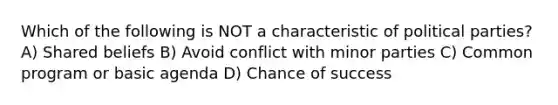 Which of the following is NOT a characteristic of political parties? A) Shared beliefs B) Avoid conflict with minor parties C) Common program or basic agenda D) Chance of success