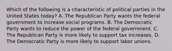 Which of the following is a characteristic of political parties in the United States today? A. The Republican Party wants the federal government to increase social programs. B. The Democratic Party wants to reduce the power of the federal government. C. The Republican Party is more likely to support tax increases. D. The Democratic Party is more likely to support labor unions.