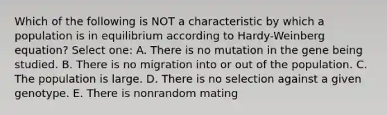 Which of the following is NOT a characteristic by which a population is in equilibrium according to Hardy-Weinberg equation? Select one: A. There is no mutation in the gene being studied. B. There is no migration into or out of the population. C. The population is large. D. There is no selection against a given genotype. E. There is nonrandom mating