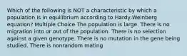 Which of the following is NOT a characteristic by which a population is in equilibrium according to Hardy-Weinberg equation? Multiple Choice The population is large. There is no migration into or out of the population. There is no selection against a given genotype. There is no mutation in the gene being studied. There is nonrandom mating