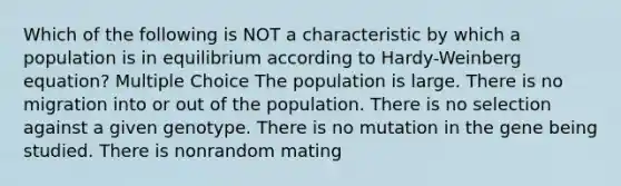 Which of the following is NOT a characteristic by which a population is in equilibrium according to Hardy-Weinberg equation? Multiple Choice The population is large. There is no migration into or out of the population. There is no selection against a given genotype. There is no mutation in the gene being studied. There is nonrandom mating