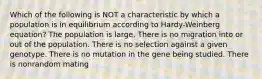 Which of the following is NOT a characteristic by which a population is in equilibrium according to Hardy-Weinberg equation? The population is large. There is no migration into or out of the population. There is no selection against a given genotype. There is no mutation in the gene being studied. There is nonrandom mating