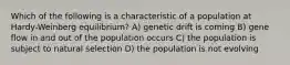 Which of the following is a characteristic of a population at Hardy-Weinberg equilibrium? A) genetic drift is coming B) gene flow in and out of the population occurs C) the population is subject to natural selection D) the population is not evolving