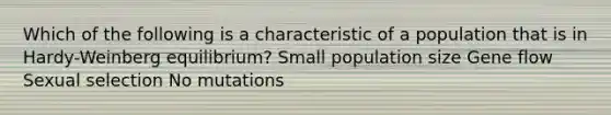 Which of the following is a characteristic of a population that is in Hardy-Weinberg equilibrium? Small population size Gene flow Sexual selection No mutations