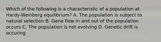 Which of the following is a characteristic of a population at Hardy-Weinberg equilibrium? A. The population is subject to natural selection B. Gene flow in and out of the population occurs C. The population is not evolving D. Genetic drift is occuring