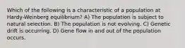 Which of the following is a characteristic of a population at Hardy-Weinberg equilibrium? A) The population is subject to natural selection. B) The population is not evolving. C) Genetic drift is occurring. D) Gene flow in and out of the population occurs.