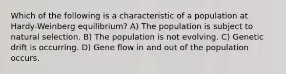 Which of the following is a characteristic of a population at Hardy-Weinberg equilibrium? A) The population is subject to natural selection. B) The population is not evolving. C) Genetic drift is occurring. D) Gene flow in and out of the population occurs.