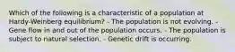 Which of the following is a characteristic of a population at Hardy-Weinberg equilibrium? - The population is not evolving. - Gene flow in and out of the population occurs. - The population is subject to natural selection. - Genetic drift is occurring.