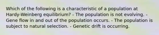 Which of the following is a characteristic of a population at Hardy-Weinberg equilibrium? - The population is not evolving. - Gene flow in and out of the population occurs. - The population is subject to natural selection. - Genetic drift is occurring.