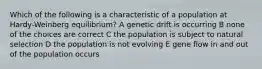 Which of the following is a characteristic of a population at Hardy-Weinberg equilibrium? A genetic drift is occurring B none of the choices are correct C the population is subject to natural selection D the population is not evolving E gene flow in and out of the population occurs