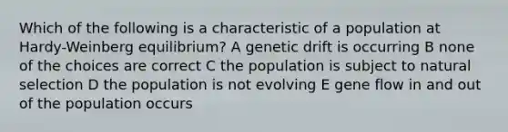 Which of the following is a characteristic of a population at Hardy-Weinberg equilibrium? A genetic drift is occurring B none of the choices are correct C the population is subject to natural selection D the population is not evolving E gene flow in and out of the population occurs