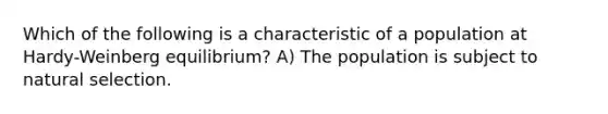 Which of the following is a characteristic of a population at Hardy-Weinberg equilibrium? A) The population is subject to natural selection.