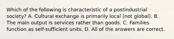 Which of the following is characteristic of a postindustrial society? A. Cultural exchange is primarily local (not global). B. The main output is services rather than goods. C. Families function as self-sufficient units. D. All of the answers are correct.