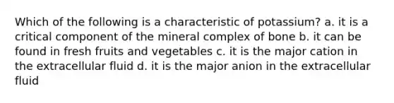 Which of the following is a characteristic of potassium? a. it is a critical component of the mineral complex of bone b. it can be found in fresh fruits and vegetables c. it is the major cation in the extracellular fluid d. it is the major anion in the extracellular fluid