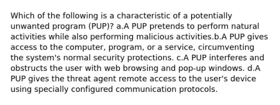 Which of the following is a characteristic of a potentially unwanted program (PUP)? a.A PUP pretends to perform natural activities while also performing malicious activities.b.A PUP gives access to the computer, program, or a service, circumventing the system's normal security protections. c.A PUP interferes and obstructs the user with web browsing and pop-up windows. d.A PUP gives the threat agent remote access to the user's device using specially configured communication protocols.