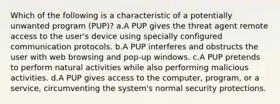 Which of the following is a characteristic of a potentially unwanted program (PUP)? a.A PUP gives the threat agent remote access to the user's device using specially configured communication protocols. b.A PUP interferes and obstructs the user with web browsing and pop-up windows. c.A PUP pretends to perform natural activities while also performing malicious activities. d.A PUP gives access to the computer, program, or a service, circumventing the system's normal security protections.