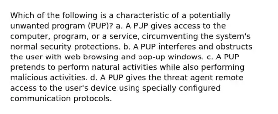 Which of the following is a characteristic of a potentially unwanted program (PUP)? a. A PUP gives access to the computer, program, or a service, circumventing the system's normal security protections. b. A PUP interferes and obstructs the user with web browsing and pop-up windows. c. A PUP pretends to perform natural activities while also performing malicious activities. d. A PUP gives the threat agent remote access to the user's device using specially configured communication protocols.