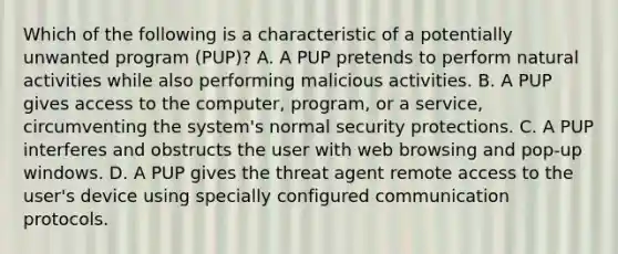 Which of the following is a characteristic of a potentially unwanted program (PUP)? A. A PUP pretends to perform natural activities while also performing malicious activities. B. A PUP gives access to the computer, program, or a service, circumventing the system's normal security protections. C. A PUP interferes and obstructs the user with web browsing and pop-up windows. D. A PUP gives the threat agent remote access to the user's device using specially configured communication protocols.