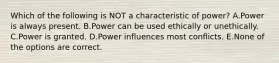 Which of the following is NOT a characteristic of power? A.Power is always present. B.Power can be used ethically or unethically. C.Power is granted. D.Power influences most conflicts. E.None of the options are correct.