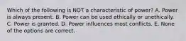 Which of the following is NOT a characteristic of power? A. Power is always present. B. Power can be used ethically or unethically. C. Power is granted. D. Power influences most conflicts. E. None of the options are correct.