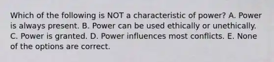 Which of the following is NOT a characteristic of power? A. Power is always present. B. Power can be used ethically or unethically. C. Power is granted. D. Power influences most conflicts. E. None of the options are correct.