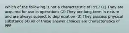 Which of the following is not a characteristic of PPE? (1) They are acquired for use in operations (2) They are long-term in nature and are always subject to depreciation (3) They possess physical substance (4) All of these answer choices are characteristics of PPE