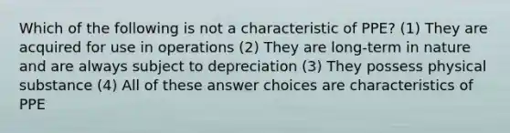 Which of the following is not a characteristic of PPE? (1) They are acquired for use in operations (2) They are long-term in nature and are always subject to depreciation (3) They possess physical substance (4) All of these answer choices are characteristics of PPE