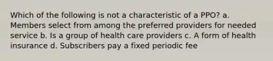 Which of the following is not a characteristic of a PPO? a. Members select from among the preferred providers for needed service b. Is a group of health care providers c. A form of health insurance d. Subscribers pay a fixed periodic fee