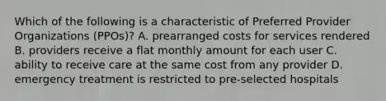 Which of the following is a characteristic of Preferred Provider Organizations (PPOs)? A. prearranged costs for services rendered B. providers receive a flat monthly amount for each user C. ability to receive care at the same cost from any provider D. emergency treatment is restricted to pre-selected hospitals