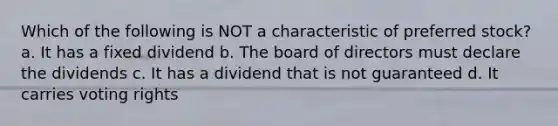 Which of the following is NOT a characteristic of preferred stock? a. It has a fixed dividend b. The board of directors must declare the dividends c. It has a dividend that is not guaranteed d. It carries voting rights