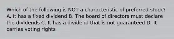 Which of the following is NOT a characteristic of preferred stock? A. It has a fixed dividend B. The board of directors must declare the dividends C. It has a dividend that is not guaranteed D. It carries voting rights