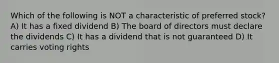 Which of the following is NOT a characteristic of preferred stock? A) It has a fixed dividend B) The board of directors must declare the dividends C) It has a dividend that is not guaranteed D) It carries voting rights