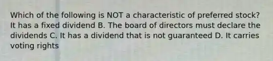 Which of the following is NOT a characteristic of preferred stock? It has a fixed dividend B. The board of directors must declare the dividends C. It has a dividend that is not guaranteed D. It carries voting rights