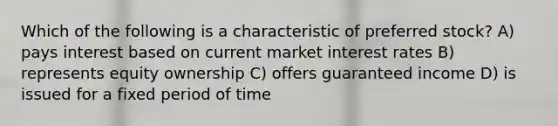 Which of the following is a characteristic of preferred stock? A) pays interest based on current market interest rates B) represents equity ownership C) offers guaranteed income D) is issued for a fixed period of time