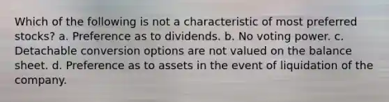 Which of the following is not a characteristic of most preferred stocks? a. Preference as to dividends. b. No voting power. c. Detachable conversion options are not valued on the balance sheet. d. Preference as to assets in the event of liquidation of the company.