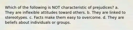 Which of the following is NOT characteristic of prejudices? a. They are inflexible attitudes toward others. b. They are linked to stereotypes. c. Facts make them easy to overcome. d. They are beliefs about individuals or groups.