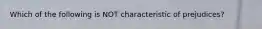 Which of the following is NOT characteristic of prejudices?